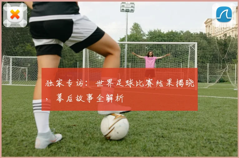 独家专访：世界足球比赛结果揭晓，幕后故事全解析