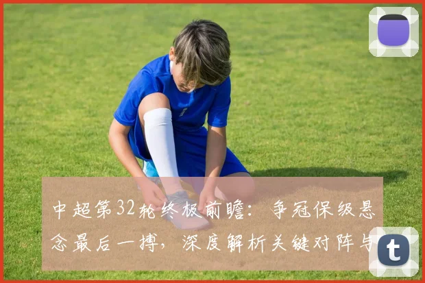 中超第32轮终极前瞻：争冠保级悬念最后一搏，深度解析关键对阵与战术博弈