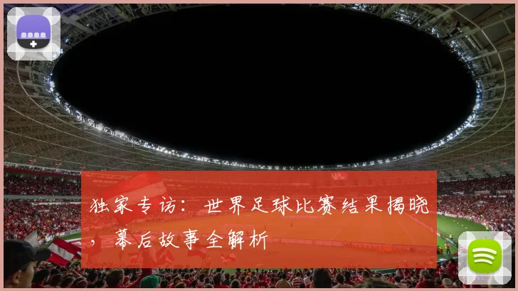 独家专访：世界足球比赛结果揭晓，幕后故事全解析